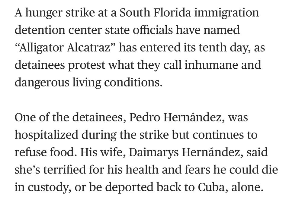 A hunger strike at a South Florida immigration detention center state officials have named “Alligator Alcatraz” has entered its tenth day, as detainees protest what they call inhumane and dangerous living conditions.

One of the detainees, Pedro Hernández, was hospitalized during the strike but continues to refuse food. His wife, Daimarys Hernández, said she’s terrified for his health and fears he could die in custody, or be deported back to Cuba, alone.