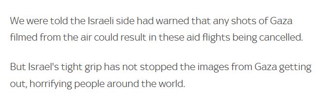 We were told the Israeli side had warned that any shots of Gaza filmed from the air could result in these aid flights being cancelled.

But Israel's tight grip has not stopped the images from Gaza getting out, horrifying people around the world.