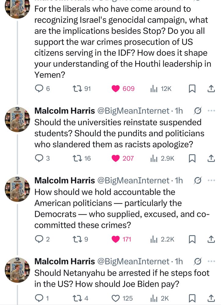 For the liberals who have come around to recognizing Israel's genocidal campaign, what are the implications besides Stop? Do you all support the war crimes prosecution of US citizens serving in the IDF? How does it shape your understanding of the Houthi leadership in Yemen?

Should the universities reinstate suspended students? Should the pundits and politicians who slandered them as racists apologize?


How should we hold accountable the American politicians — particularly the Democrats — who supplied, excused, and co-committed these crimes?

Should Netanyahu be arrested if he steps foot in the US? How should Joe Biden pay?


