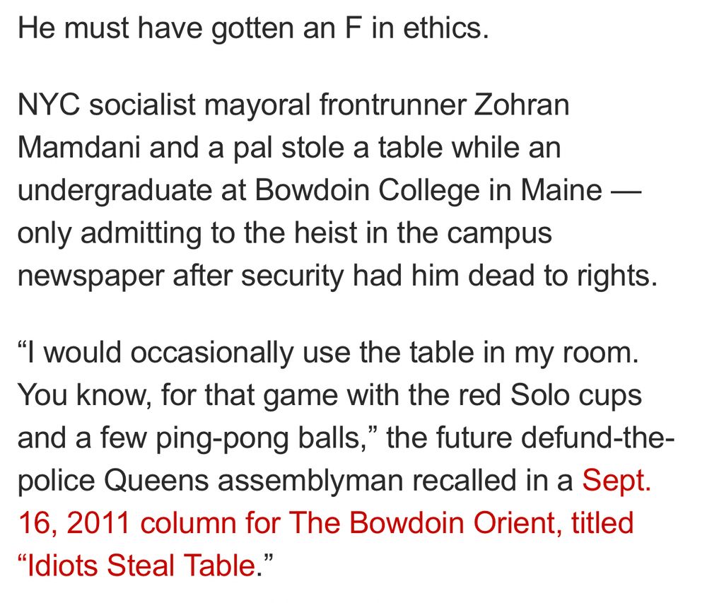 He must have gotten an F in ethics.

NYC socialist mayoral frontrunner Zohran Mamdani and a pal stole a table while an undergraduate at Bowdoin College in Maine — only admitting to the heist in the campus newspaper after security had him dead to rights.

“I would occasionally use the table in my room. You know, for that game with the red Solo cups and a few ping-pong balls,” the future defund-the-police Queens assemblyman recalled in a Sept. 16, 2011 column for The Bowdoin Orient, titled “Idiots Steal Table.”