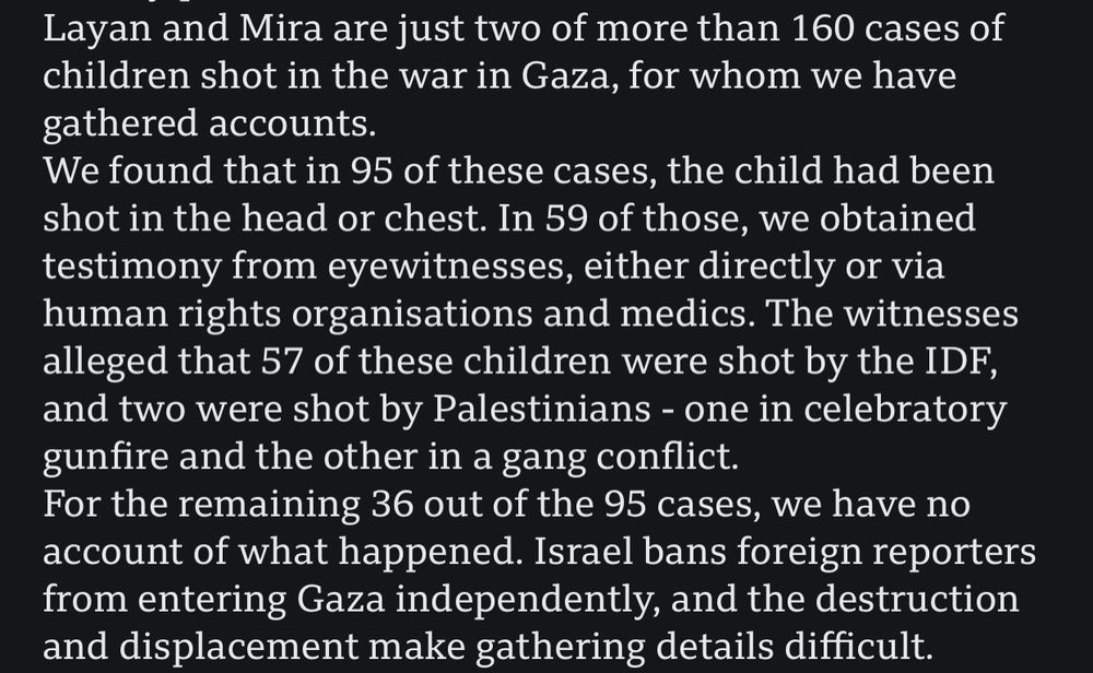 Layan and Mira are just two of more than 160 cases of children shot in the war in Gaza, for whom we have gathered accounts.
We found that in 95 of these cases, the child had been shot in the head or chest. In 59 of those, we obtained testimony from eyewitnesses, either directly or via human rights organisations and medics. The witnesses alleged that 57 of these children were shot by the IDF, and two were shot by Palestinians - one in celebratory gunfire and the other in a gang conflict.
For the remaining 36 out of the 95 cases, we have no account of what happened. Israel bans foreign reporters from entering Gaza independently, and the destruction and displacement make gathering details difficult.