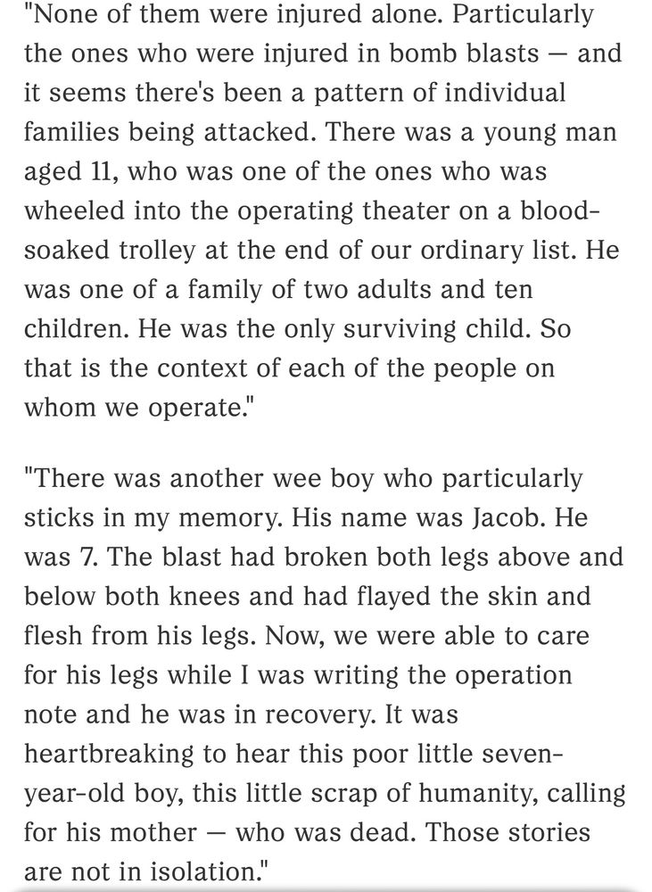 None of them were injured alone. Particularly the ones who were injured in bomb blasts — and it seems there's been a pattern of individual families being attacked. There was a young man aged 11, who was one of the ones who was wheeled into the operating theater on a blood-soaked trolley at the end of our ordinary list. He was one of a family of two adults and ten children. He was the only surviving child. So that is the context of each of the people on whom we operate."

"There was another wee boy who particularly sticks in my memory. His name was Jacob. He was 7. The blast had broken both legs above and below both knees and had flayed the skin and flesh from his legs. Now, we were able to care for his legs while I was writing the operation note and he was in recovery. It was heartbreaking to hear this poor little seven-year-old boy, this little scrap of humanity, calling for his mother — who was dead. Those stories are not in isolation."