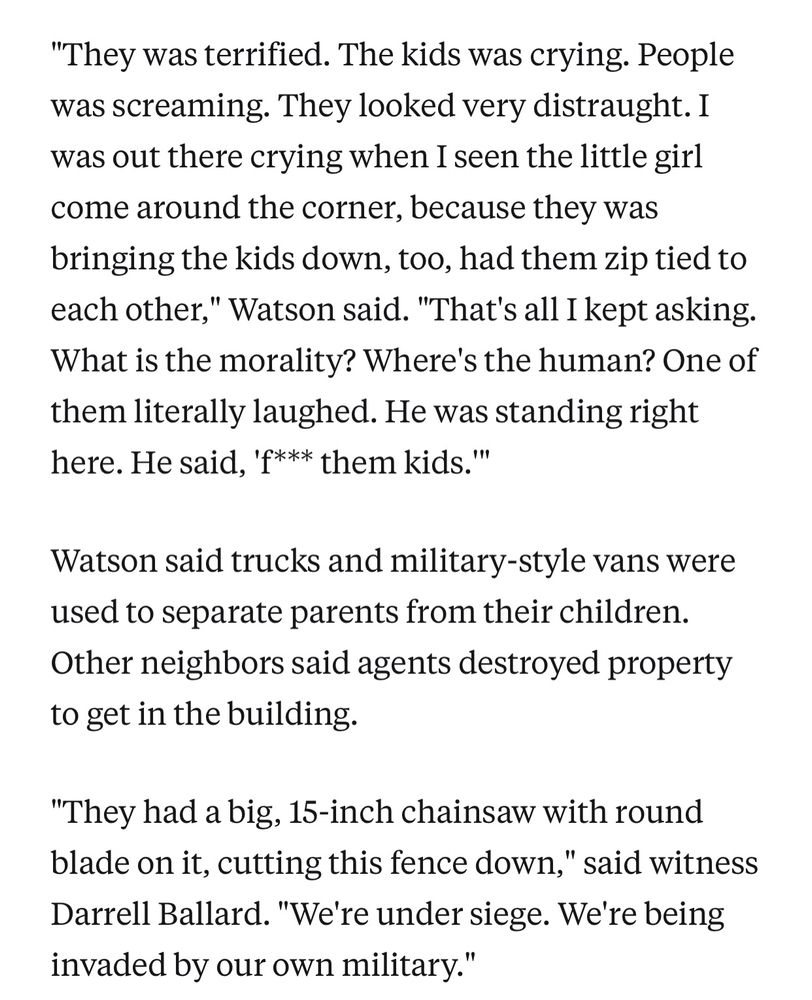 bangs.

"They was terrified. The kids was crying. People was screaming. They looked very distraught. I was out there crying when I seen the little girl come around the corner, because they was bringing the kids down, too, had them zip tied to each other," Watson said. "That's all I kept asking. What is the morality? Where's the human? One of them literally laughed. He was standing right here. He said, 'f*** them kids.'"

Watson said trucks and military-style vans were used to separate parents from their children. Other neighbors said agents destroyed property to get in the building.

"They had a big, 15-inch chainsaw with round blade on it, cutting this fence down," said witness Darrell Ballard. "We're under siege. We're being invaded by our own military."