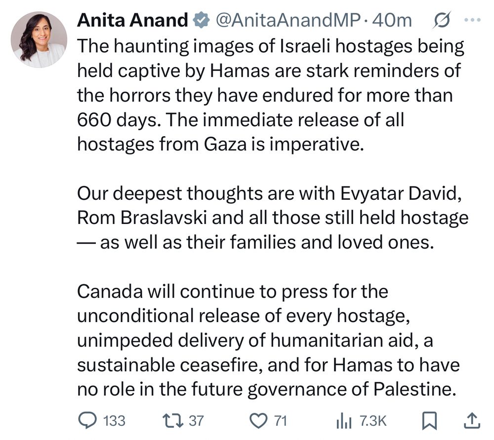 The haunting images of Israeli hostages being held captive by Hamas are stark reminders of the horrors they have endured for more than 660 days. The immediate release of all hostages from Gaza is imperative. 

Our deepest thoughts are with Evyatar David, Rom Braslavski and all those still held hostage — as well as their families and loved ones. 

Canada will continue to press for the unconditional release of every hostage, unimpeded delivery of humanitarian aid, a sustainable ceasefire, and for Hamas to have no role in the future governance of Palestine.