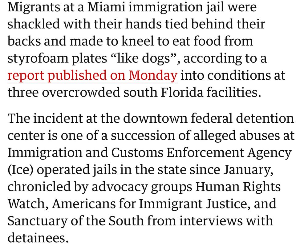 Migrants at a Miami immigration jail were shackled with their hands tied behind their backs and made to kneel to eat food from styrofoam plates “like dogs”, according to a report published on Monday into conditions at three overcrowded south Florida facilities.

The incident at the downtown federal detention center is one of a succession of alleged abuses at Immigration and Customs Enforcement Agency (Ice) operated jails in the state since January, chronicled by advocacy groups Human Rights Watch, Americans for Immigrant Justice, and Sanctuary of the South from interviews with detainees.


