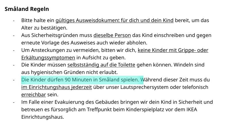 Ausschnitt der Ikea Småland Regeln

Småland Regeln
- Bitte halte ein gültiges Ausweisdokument für dich und dein Kind bereit, um das Alter zu bestätigen.
- Aus Sicherheitsgründen muss dieselbe Person das Kind einschreiben und gegen erneute Vorlage des Ausweises auch wieder abholen.
- Um Ansteckungen zu vermeiden, bitten wir dich, keine Kinder mit Grippe- oder Erkältungssymptomen in Aufsicht zu geben.
- Die Kinder müssen selbstständig auf die Toilette gehen können. Windeln sind aus hygienischen Gründen nicht erlaubt.
- Die Kinder dürfen 90 Minuten in Småland spielen. Während dieser Zeit muss du im Einrichtungshaus jederzeit über unser Lautsprechersystem oder telefonisch erreichbar sein.
- Im Falle einer Evakuierung des Gebäudes bringen wir dein Kind in Sicherheit und betreuen es fürsorglich am Treffpunkt beim Kinderspielplatz vor dem IKEA Einrichtungshaus.

Markiert wurde: "Die Kinder dürfen 90 Minuten in Småland spielen."
