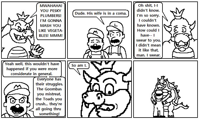 Panel 1
Bowser with an evil smile.
BOWSER: MWAHAHA! YOU PESKY PLUMBERS! I'M GONNA MASH YOU LIKE VEGETABLES! MMM!

Panel 2
Luigi with his hand over the shoulder a distraught Mario.
LUIGI: Dude. His wife is in a coma.

Panel 3
Bowser looks sad.
BOWSER: Oh shit, I-I didn't know. I'm so sorry. I couldn't have known. How could I have-- I swear to you, I didn't mean it like that, man. I swear.

Panel 4
Mario looks angry.
MARIO: Yeah well, this wouldn't have happened if you were more considerate in general. Everyone has their struggles. The Goombas you mistreat, the Toad you crush... they're all going through something!

Panel 5
Bowser's eyes begin tearing up.
BOWSER: So am I.

Panel 6
Mario and Bowser embrace.