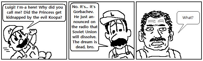 Panel 1
Mario: Luigi! I'm-a here! Why did you call me? Did the Princess get kidnapped by the evil Koopa?

Panel 2
Luigi: No. It's... it's Gorbachev. He just announced on the radio that Soviet Union will dissolve. The dream is dead, bro.

Panel 3
Mario (distraught): What?