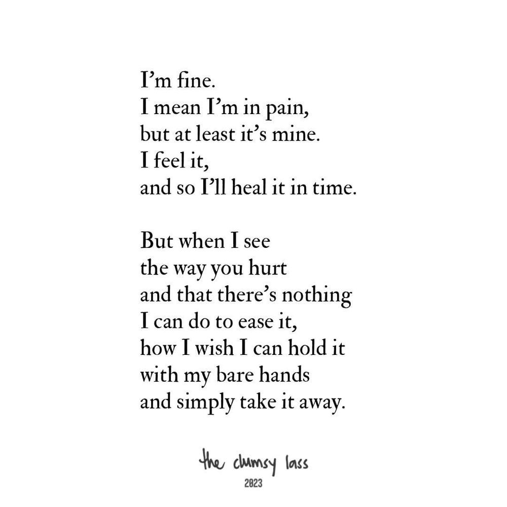 I'm fine.
I mean I'm in pain, but at least it's mine.
I feel it,
and so I'll heal it in time.

But when I see the way you hurt and that there's nothing I can do to ease it, how I wish I can hold it with my bare hands and simply take it away.

the clumsy lass
2023