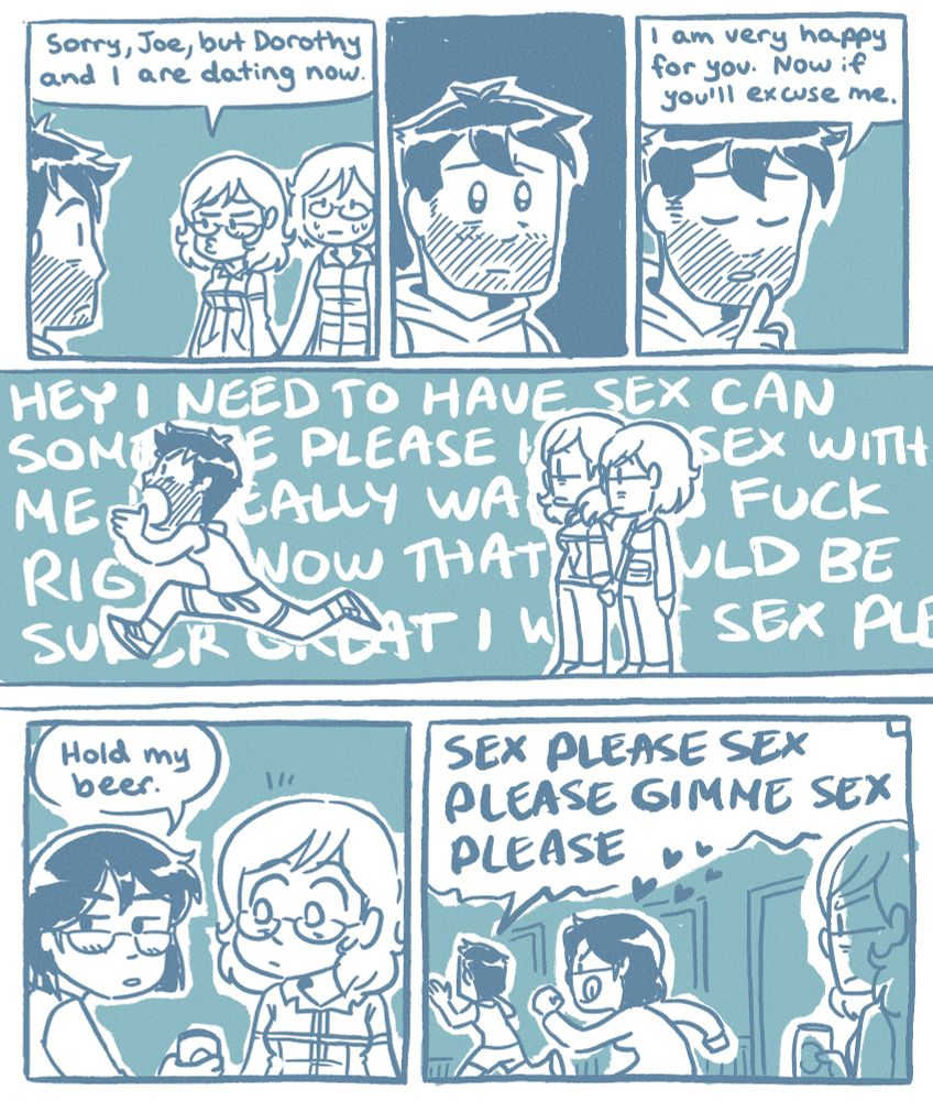 A comic depicting a dream I had about the current arc of the webcomic Dumbing Of Age by David Willis. 

Panel 1
Joyce, holding hands with Dorothy, with a pouty face: Sorry, Joe, but Dorothy and I are dating now.

Panel 2
There is a sad pause where Joe realises what’s happening, frowning with sad eyes. 

Panel 3
Joe, raising a finger up thoughtfully: I am very happy for you. Now if you’ll excuse me.

Panel 4
Joe, running down the hallway, screaming: HEY I NEED TO HAVE SEX CAN SOMEONE PLEASE HAVE SEX WITH ME I REALLY WANT TO FUCK RIGHT NOW THAT WOULD BE SUPER GREAT I WANT SEX PLEASE

Panel 5
Jennifer, appearing out of nowhere, handing Joyce a beer can: Hold my beer.

Panel 6
Joe, continuing to run: SEX PLEASE SEX PLEASE GIMME SEX PLEASE
Jennifer chases after Joe, clearly going to satiate his needs. Joyce stares with disappointment and annoyance, still holding the beer can.