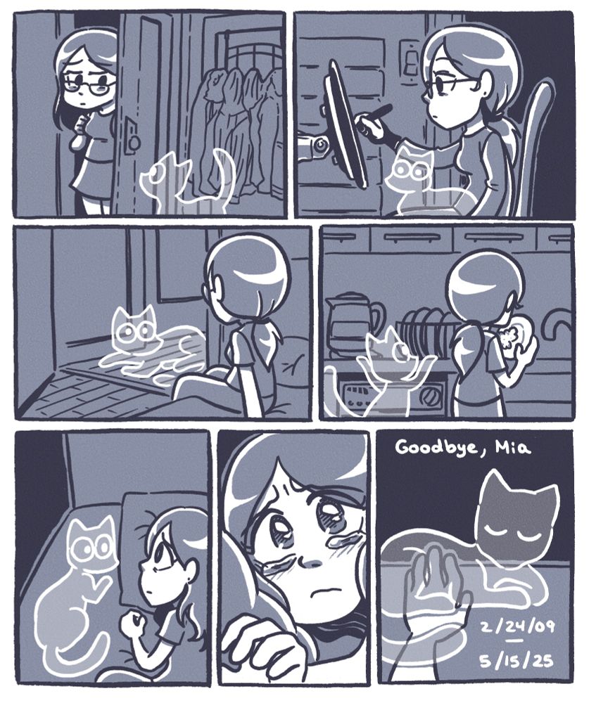 A comic about grieving over my black cat, Mia. I still expect her to be at home, but she’s gone.

Panel one shows me coming home, opening the front door, expecting Mia, but she’s gone. 
Panel two shows me drawing on my tablet, expecting to have Mia on my lap, but she’s gone.
Panel three shows me getting out of bed, expecting to see Mia looking back at me from the hallway, but she’s gone.
Panel four shows me washing a dish, expecting to see Mia trying to climb onto the counter beside me, but she’s gone.
Panel five shows me lying in bed, looking to the side of the bed, where I expect Mia to be lying around with me, but she’s gone.
Panel six shows me tearing up, reaching my left hand to touch Mia.
But Panel seven shows that she’s gone. 

Goodbye, Mia

Born February 24th, 2009.
Died May 15th, 2025