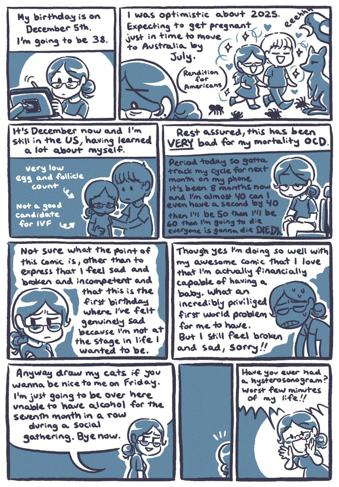 A diary comic that is essentially supposed to be a glorified tweet thread. 

Panel 1: My birthday is on December 5th. I’m going to be 38.

Panel 2: I was optimistic about 2025. Expecting to get pregnant just in time to move to Australia by July.
I’ve drawn myself with Souppy frolicking amongst giant spiders, kangaroos, and magpies. (Rendition for Americans)

Panel 3: It’s December now and I’m still in the US, having learned a lot about myself.
-very low egg and follicle count
-not a good candidate for IVF

Panel 4: Rest assured, this has been VERY bad for my mortality OCD.
Me,, sitting on the toilet, thinking: Period today so gotta track my cycle for next month on my phone it’s been 8 months now and I’m almost 40 can I even have a second by 40 then I’ll be 50 then I’ll be 60 then I’m going to die everyone is gonna die DIE DIE (the thought cuts off)

Panel 5: Not sure what the point of this comic is, other than to feel sad and broken and incompetent and that this is the first birthday where I’ve felt genuinely sad because I’m not at the stage in life I wanted to be.

Panel 6: Though yes I’m doing so well with my awesome comic that I love that I’m financially capable of having a baby. What an incredibly privileged first world problem for me to have. But I still feel broken and sad, sorry!!

Panel 7: Anyway draw my cats if you wanna be nice to me on Friday. I’m just going to be over here unable to have alcohol for the seventh month in a row during a social gathering. Bye now.

Panel 8 has a short beat as I stand around mostly off-screen, remembering something else I wanted to say.

Panel 9: Have you ever had a hysterosonogram? Worst few minutes of my life!!