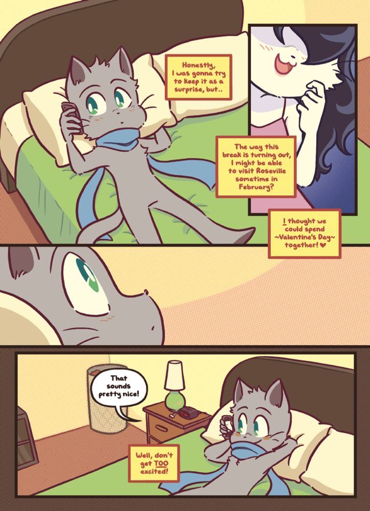 A page from the webcomic Bittersweet Candy Bowl. It’s page 28 from the chapter “Link Play.”

Mike is having a phone call with his girlfriend Sandy in his room. He’s lying on his bed.

Panel 1
Sandy is talking to Mike on the phone, he sits on his bed listening carefully
Sandy: Honestly, I was gonna try to keep it as a surprise, but..

Panel 2
Sandy: The way this break is turning out, I might be able to visit Roseville sometime in February?
Sandy: I thought we could spend ~Valentine’s Day~ together! 

Panel 3 shows Mike sitting there, thinking it over, with a small surprise. But not necessarily joy.

Panel 4
Mike leans back into the pillow of his bed, with a smile on his face
Mike: That sounds pretty nice!
Sandy: Well, don’t get TOO excited!