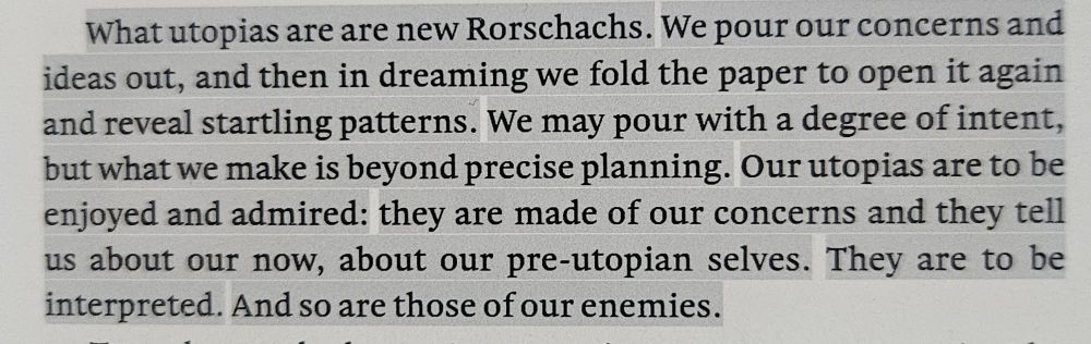What utopias are are new Rorschachs. We pour our concerns and ideas out, and then in dreaming we fold the paper to open it again and reveal startling patterns. We may pour with a degree of intent, but what we make is beyond precise planning. Our utopias are to be enjoyed and admired: they are made of our concerns and they tell us about our now, about our pre-utopian selves. They are to be interpreted. And so are those of our enemies.