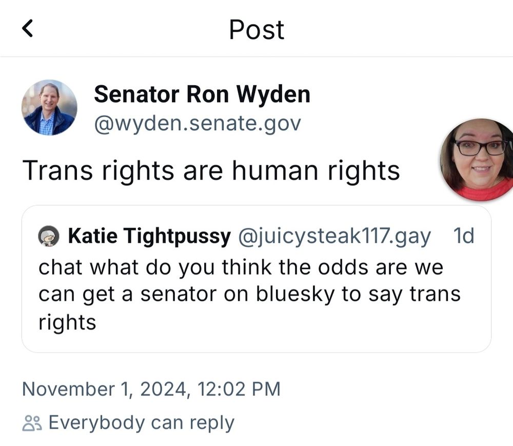 Post by "Katie Tightpussy" @juicysteakq117.gay:

chat what do you think the odd are we can get a senator on bluesky to say trans rights

Quoted by Senator Ron Wyden @wyden.senate.gov:

Trans rights are human rights