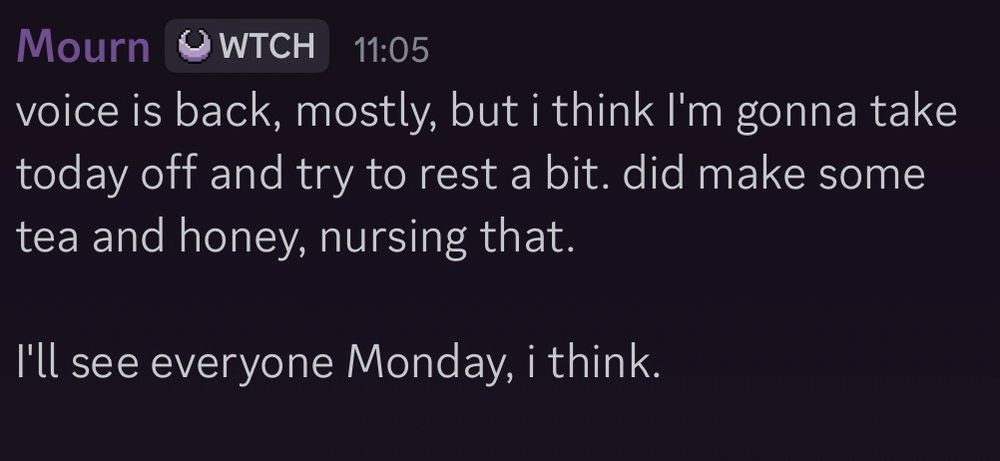 Mourn - WTCH - 11:05
voice is back, mostly, but i think I'm gonna take today off and try to rest a bit. did make some tea and honey, nursing that.

I'll see everyone Monday, i think.