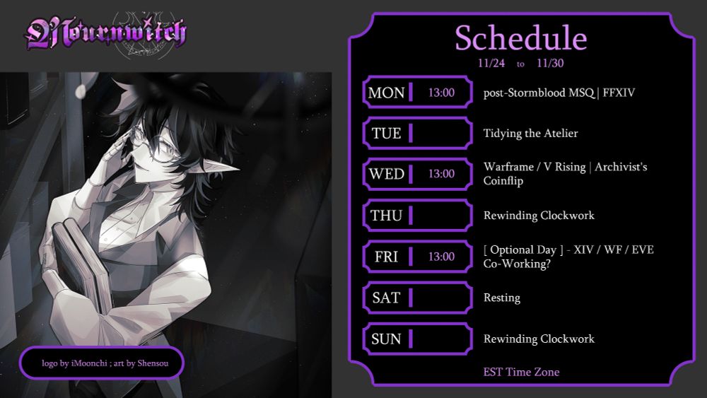 Schedule - November 24 to November 30 /
Monday - 13:00 - post-Stormblood MSQ | FFXIV /
Tuesday - Tidying the Atelier /
Wednesday - 13:00 - Warframe / V Rising | Archivist's Coinflip /
Thursday - Rewinding Clockwork /
Friday - 13:00 - Optional Day - XIV / WF / EVE Co-Working?  /
Saturday - Resting /
Sunday - Rewinding Clockwork /
EST Time Zone /
logo by iMoonchi ; art by Shensou