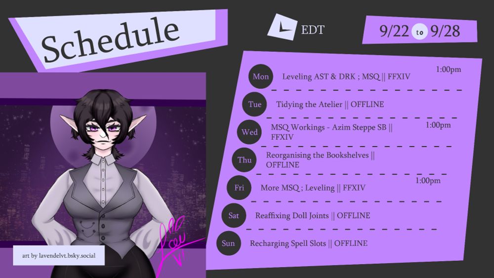 Schedule EDT 9/22 to 9/28
art by lavendelvt.bsky.social

Monday - Leveling Astrologian & Dark Knight ; Main Story Quests FFXIV - 1:00pm
Tuesday - Tidying the Atelier - Offline
Wednesday - Main Story Quest Workings - Azim Steppe Stormblood FFXIV - 1:00pm
Thursday - Reorganising the Bookshelves - Offline
Friday - More Main Story Quests ; Leveling FFXIV - 1:00pm
Saturday - Reaffixing Doll Joints - Offline
Sunday - Recharging Spell Slots - Offline

schedule card is done in dark grey, lavender, light purple. all writing is done in Sylfaen font, in black text.