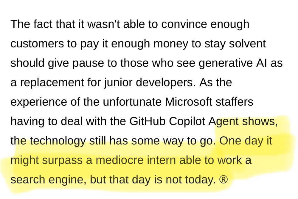 The fact that it wasn't able to convince enough customers to pay it enough money to stay solvent should give pause to those who see generative Al as a replacement for junior developers. As the experience of the unfortunate Microsoft staffers having to deal with the GitHub Copilot Agent shows, the technology still has some way to go. One day it might surpass a mediocre intern able to work a search engine, but that day is not today. ®
