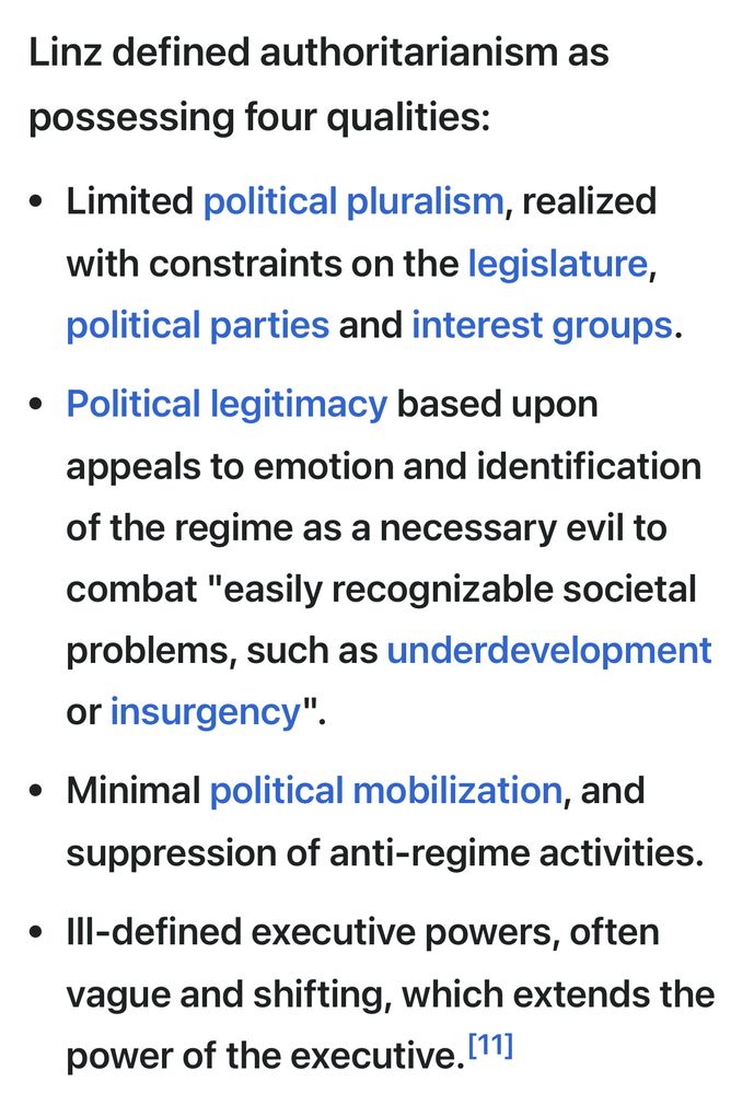 Linz defined authoritarianism as
possessing four qualities:
• Limited political pluralism, realized with constraints on the legislature, political parties and interest groups.
• Political legitimacy based upon appeals to emotion and identification of the regime as a necessary evil to combat "easily recognizable societal problems, such as underdevelopment or insurgency".
• Minimal political mobilization, and suppression of anti-regime activities.
• Ill-defined executive powers, often vague and shifting, which extends the power of the executive. [11]