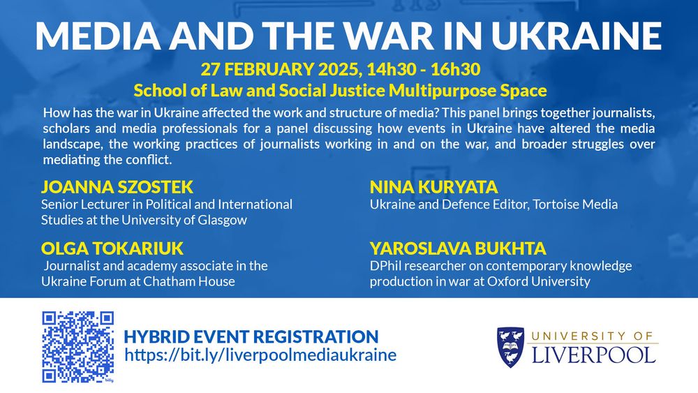 Flyer for a hybrid panel event on media and the Ukraine war at Liverpool University on 27 Feb, from 14h30 - 16h30. To sign up, you can go to https://bit.ly/liverpoolmediaukraine

The panel description reads:
How has the war in Ukraine affected the work and structure of media? This panel brings together journalists, scholars and media professionals for a panel discussing how events in Ukraine have altered the media  landscape, the working practices of journalists working in and on the war, and broader struggles over mediating the conflict

JOANNA SZOSTEK
Senior Lecturer in Political and International Studies at the University of Glasgow

OLGA TOKARIUK
Journalist and academy associate in the Ukraine Forum at Chatham House

NINA KURYATA
Ukraine and Defence Editor, Tortoise Media

YAROSLAVA BUKHTA
DPhil researcher on contemporary knowledge production in war at Oxford