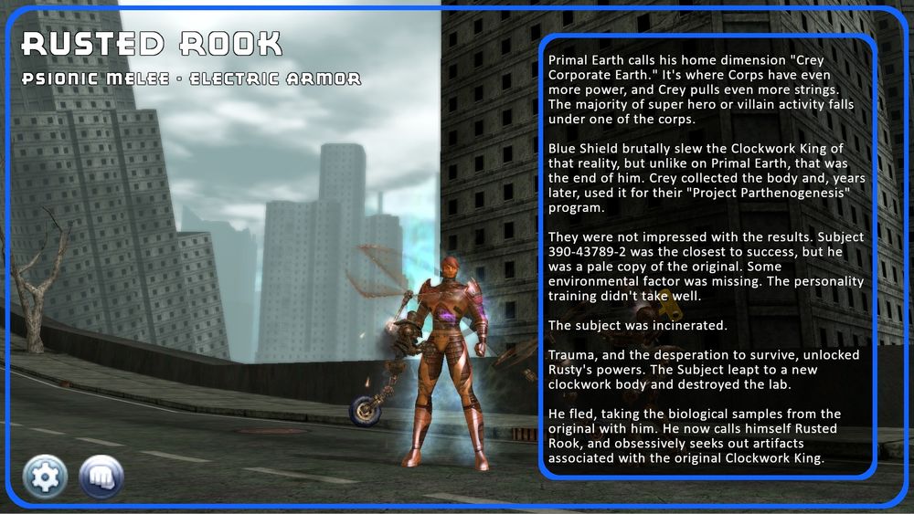 Image of a coppery metallic robot standing amidst mechanical contraptions known as the Clockwork, on a decrepit bridge in a ruined city (Boomtown). The text reads:  

Primal Earth calls his home dimension "Crey Corporate Earth." It's where Corps have even more power, and Crey pulls even more strings. The majority of super hero or villain activity falls under one of the corps.

Blue Shield brutally slew the Clockwork King of that reality, but unlike on Primal Earth, that was the end of him. Crey collected the body and, years later, used it for their "Project Parthenogenesis" program.

They were not impressed with the results. Subject 390-43789-2 was the closest to success, but he was a pale copy of the original. Some environmental factor was missing. The personality training didn't take well. 

The subject was incinerated.

Trauma, and the desperation to survive, unlocked Rusty's powers. The Subject leapt to a new clockwork body and destroyed the lab.

He fled, taking the biological samples from the original with him. He now calls himself Rusted Rook, and obsessively seeks out artifacts associated with the original Clockwork King. 