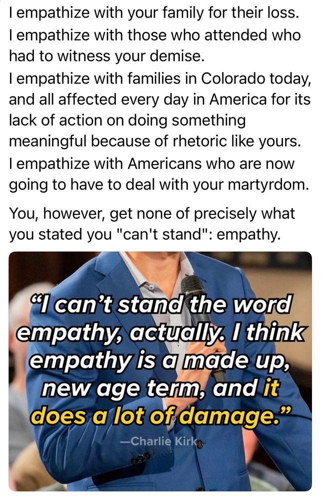 Main text from Bairstone:
I empathize with your family for their loss.
I empathize with those who attended who had to witness your demise.
I empathize with families in Colorado today, and all affected every day in America for its lack of action on doing something meaningful because of rhetoric like yours.
I empathize with Americans who are now going to have to deal with your martyrdom.

You, however, get none of precisely what you stated you "can't stand": empathy.

Underneath is an image of a Charlie Kirk quote: "I can't stand the word empathy, actually. I think empathy is a made up, new age term, and it does a lot of damage."