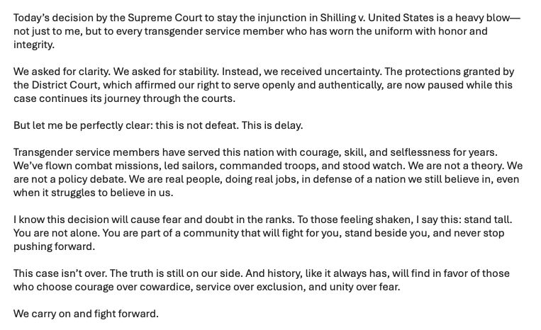 A screenshot of a statement from Navy Commander Emily Shilling in response to the Supreme Court allowing Trump's transgender military ban to take effect while a court case proceeds. It reads: 

Today’s decision by the Supreme Court to stay the injunction in Shilling v. United States is a heavy blow—not just to me, but to every transgender service member who has worn the uniform with honor and integrity.

We asked for clarity. We asked for stability. Instead, we received uncertainty. The protections granted by the District Court, which affirmed our right to serve openly and authentically, are now paused while this case continues its journey through the courts.

But let me be perfectly clear: this is not defeat. This is delay.

Transgender service members have served this nation with courage, skill, and selflessness for years.  We’ve flown combat missions, led sailors, commanded troops, and stood watch. We are not a theory. We are not a policy debate. We are real people, doing real jobs, in defense of a nation we still believe in, even when it struggles to believe in us.

I know this decision will cause fear and doubt in the ranks. To those feeling shaken, I say this: stand tall. You are not alone. You are part of a community that will fight for you, stand beside you, and never stop pushing forward.

This case isn’t over. The truth is still on our side. And history, like it always has, will find in favor of those who choose courage over cowardice, service over exclusion, and unity over fear.

We carry on and fight forward.