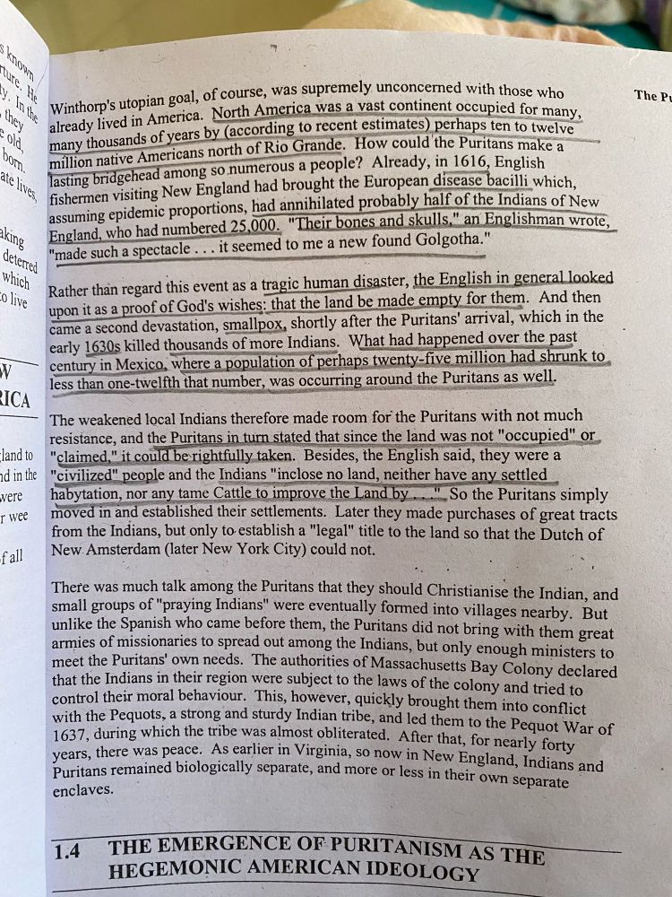 a textbook page showing lines of text about the emergence of puritanism as the hegemonic American Ideology:

Winthorp's utopian goal, of course, was supremely unconcemed with those who already lived in America. North America was a vast continent occupied for many. many thousands of years by (according to recent estimates) perhaps ten to twelve million native Americans north of Rio Grande. How could the Puritans make 
lasting bridgehead among so numerous a people? Already, in 1616, English fishermen visiting New England had brought the European discase bacilli which, assuming epidemic proportions, had annihilated probably half of the Indians of New England, who had numbered 25,000.
"Their bones and skulls," an Englishman wrote
"made such a spectacle. it seemed to me a new found Golgotha."

Rather than regard this event as a tragic human disaster, the English in general looked

upon it as a proof of God's wishes: that the land be made empty for them. And then came a second devastation, smallpox, shortly after the Puritans' arrival, which in the carly 1630s killed thousands of more Indians. What had happened over the past century in Mexico, where a population of perhaps twenty-five million had shrunk to

less than one-twelfth that number, was occurring around the Puritans as well.
The weakened local Indians therefore made room for the Puritans in turn stated that since the land was not "occupied" or
"claimed," it could berightfully taken. Besides, the English said, they were a
"civilized" people and the Indians "inclose no land, neither have any settled habytation, nor any tame Cattle to improve the Land by ..... So the Puritans simply moved in and established their settlements. Later they made purchases of great tracts from the Indians, but only to establish a "legal" title to the land so that the Dutch of
fall
New Amsterdam (later New York City) could not.
