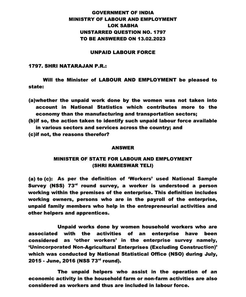 
GOVERNMENT OF INDIA
MINISTRY OF LABOUR AND EMPLOYMENT
LOK SABHA
UNSTARRED QUESTION NO. 1797 TO BE ANSWERED ON 13.02.2023
UNPAID LABOUR FORCE
1797. SHRI NATARAJAN P.R.:
state:
Will the Minister of LABOUR AND EMPLOYMENT be pleased to
(a)whether the unpaid work done by the women was not taken into account in National Statistics which contributes more to the economy than the manufacturing and transportation sectors; (b)if so, the action taken to identify such unpaid labour force available in various sectors and services across the country; and
(c)if not, the reasons therefor?
ANSWER
MINISTER OF STATE FOR LABOUR AND EMPLOYMENT (SHRI RAMESWAR TELI)
(a) to (c): As per the definition of 'Workers' used National Sample Survey (NSS) 73rd round survey, a worker is understood a person working within the premises of the enterprise. This definition includes working owners, persons who are in the payroll of the enterprise, unpaid family members who help in the entrepreneurial activities and other helpers and apprentices.
Unpaid works done by women household workers who are associated with the activities of an enterprise have been considered as 'other workers' in the enterprise survey namely, 'Unincorporated Non-Agricultural Enterprises (Excluding Construction)' which was conducted by National Statistical Office (NSO) during July, 2015 June, 2016 (NSS 73rd round). -
The unpaid helpers who assist in the operation of an economic activity in the household farm or non-farm activities are also considered as workers and thus are included in labour force.