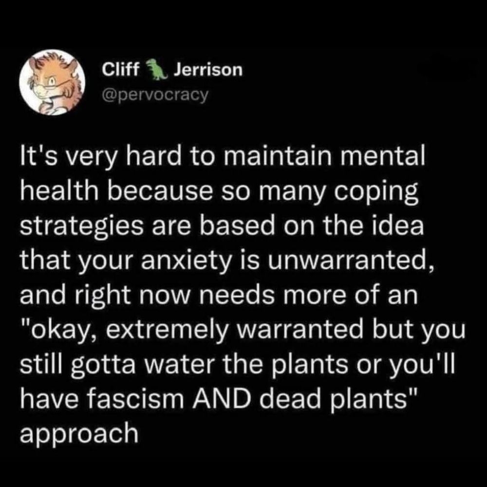 A tweet from pervocracy noting difficulty in maintaining mental health as many coping strategies are based in the idea your anxiety is unwarranted and right now needs extremely warranted but you still gotta water the plants or you'll have fascism AND dead plants 