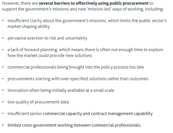 Screenshot from IFG report:
However, there are several barriers to effectively using public procurement to
support the government’s missions and new ‘mission-led’ ways of working, including:
• insufficient clarity about the government’s missions, which limits the public sector’s
market shaping ability
• pervasive aversion to risk and uncertainty
• a lack of forward planning, which means there is often not enough time to explore
how the market could provide new solutions
• commercial professionals being brought into the policy process too late
• procurements starting with over-specified solutions rather than outcomes
• innovation often being initially available at a small scale
• low quality of procurement data
• insufficient senior commercial capacity and contract management capability
• limited cross-government working between commercial professionals