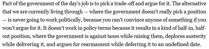 Part of the government of the day’s job is to pick a trade-off and argue for it. The alternative that we are currently living through — where the government doesn’t really pick a position — is never going to work politically, because you can’t convince anyone of something if you won’t argue for it. It doesn’t work in policy terms because it results in a kind of half-in, half-out position, where the government is against taxes while raising them, deplores austerity while delivering it, and argues for rearmament while deferring it to an undefined date