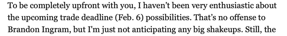 "To be completely upfront with you, I haven't been very enthusiastic about the upcoming trade deadline (Feb. 6) possibilities. That's no offense to Brandon Ingram, but I'm just not anticipating any big shakeups. Still, the"