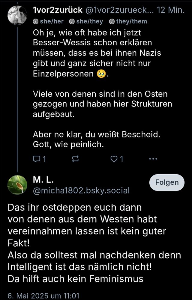 Post von mir: Oh je, wie oft habe ich jetzt Besser-Wessis schon erklären müssen, dass es bei ihnen Nazis gibt und ganz sicher nicht nur Einzelpersonen 🥹.

Viele von denen sind in den Osten gezogen und haben hier Strukturen aufgebaut.

Antwort von M.L.:

Das ihr ostdeppen euch dann von denen aus dem Westen habt vereinnahmen lassen ist kein guter Fakt!
Also da solttest mal nachdenken denn inzelligent ist das nämlich nicht! Da hilft auch kein Feminismus.