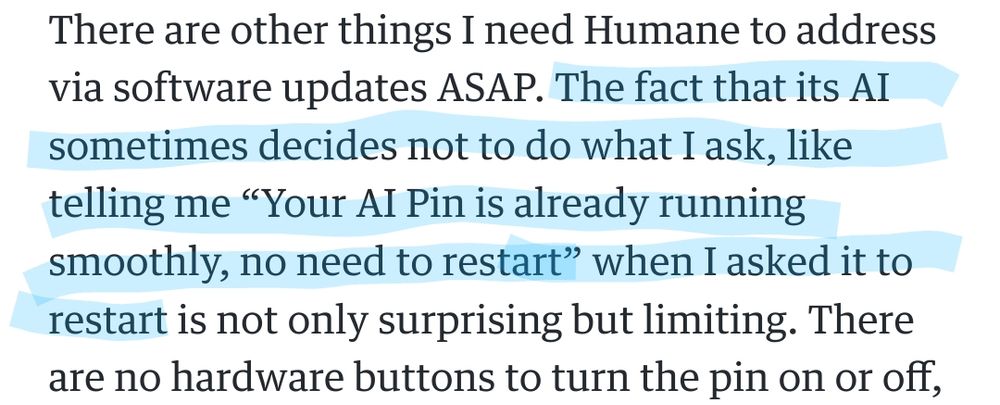 "There are other things I need Humane to address via software updates ASAP. The fact that it's AI sometimes decides not to do what I ask, like telling me "your AI Pin is already running smoothly, no need to restart" when I asked it to restart is not only surprising but limiting" -the Engadget review of what is, apparently, a budget HAL9000.