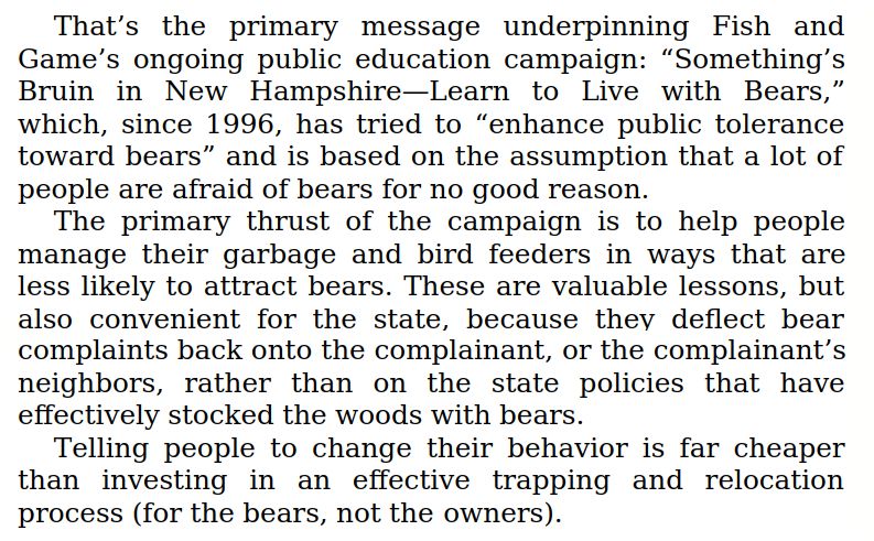 
That's the primary message underpinning Fish and Game's ongoing public education campaign: "Something's Bruin in New Hampshire-Learn to Live with Bears," which, since 1996, has tried to "enhance public tolerance toward bears” and is based on the assumption that a lot of people are afraid of bears for no good reason.
The primary thrust of the campaign is to help people manage their garbage and bird feeders in ways that are less likely to attract bears. These are valuable lessons, but also convenient for the state, because they deflect bear complaints back onto the complainant, or the complainant's neighbors, rather than on the state policies that have effectively stocked the woods with bears.
Telling people to change their behavior is far cheaper than investing in an effective trapping and relocation process (for the bears, not the owners).