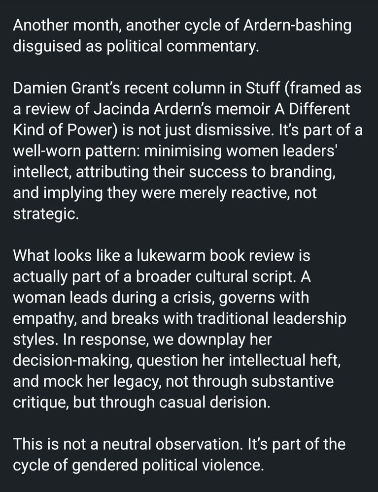 Another month, another cycle of Ardern-bashing disguised as political commentary.

Damien Grant’s recent column in Stuff (framed as a review of Jacinda Ardern’s memoir A Different Kind of Power) is not just dismissive. It’s part of a well-worn pattern: minimising women leaders' intellect, attributing their success to branding, and implying they were merely reactive, not strategic.

What looks like a lukewarm book review is actually part of a broader cultural script. A woman leads during a crisis, governs with empathy, and breaks with traditional leadership styles. In response, we downplay her decision-making, question her intellectual heft, and mock her legacy, not through substantive critique, but through casual derision.

This is not a neutral observation. It’s part of the cycle of gendered political violence.

Online abuse of women politicians doesn’t emerge in a vacuum. It’s driven by misogyny and reinforced by media commentary that undermines their credibility, leadership, and intellect. When women in power are consistently portrayed as unserious, overly emotional, or lacking depth (all based on patriarchal attitudes), it invites contempt that in turn fuels online violence against women leaders.

The commentary claims “all we have left is Kindness.” As if kindness in leadership isn't itself political. As if leading through a terror attack, a volcanic disaster, and a global pandemic without cruelty or ego is somehow unremarkable.

Critique Ardern’s decisions, by all means. But when male leaders are allowed complexity, while women are reduced to soft branding and hollow virtue, we should ask: What kind of power do we really value? 
