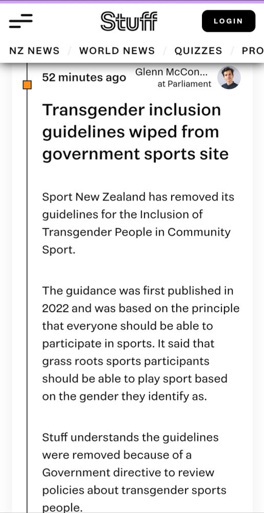 Transgender inclusion guidelines wiped from government sports site 

Sport New Zealand has removed its guidelines for the Inclusion of Transgender People in Community Sport.

The guidance was first published in 2022 and was based on the principle that everyone should be able to participate in sports. It said that grass roots sports participants should be able to play sport based on the gender they identify as.

Stuff understands the guidelines were removed because of a Government directive to review policies about transgender sports people. 

Stuff approached Sports Minister Mark Mitchell and Sport NZ to ask about the guidelines on Wednesday, but neither responded to the request for comment. 

The guidance became a political issue because NZ First campaigned on limiting funding to sports that were “compromised by rules relating to gender”.

The National Party agreed to that policy, and it was included in their 2023 coalition agreement.

Last year, former sports minister Chris Bishop directed Sports NZ to “review and update” its principles for gender inclusivity.

“I have come to the view that the Guiding Principles do not reflect legitimate community expectations that sport at a community level should not just be focused on diversity, inclusion and equity – but also prioritise fairness and safety,” Bishop said, at the time.

NZ First leader Winston Peters said he wanted Sport NZ to advocate against “biological males” taking part in “women’s sports”.

“This woke ideology by Sport NZ may sound ‘inclusive’ but lacks any common sense and is not based in any reality,” he said, when the guidelines were released. 

These were guidelines, and not regulations or policies that sports clubs had to comply with.