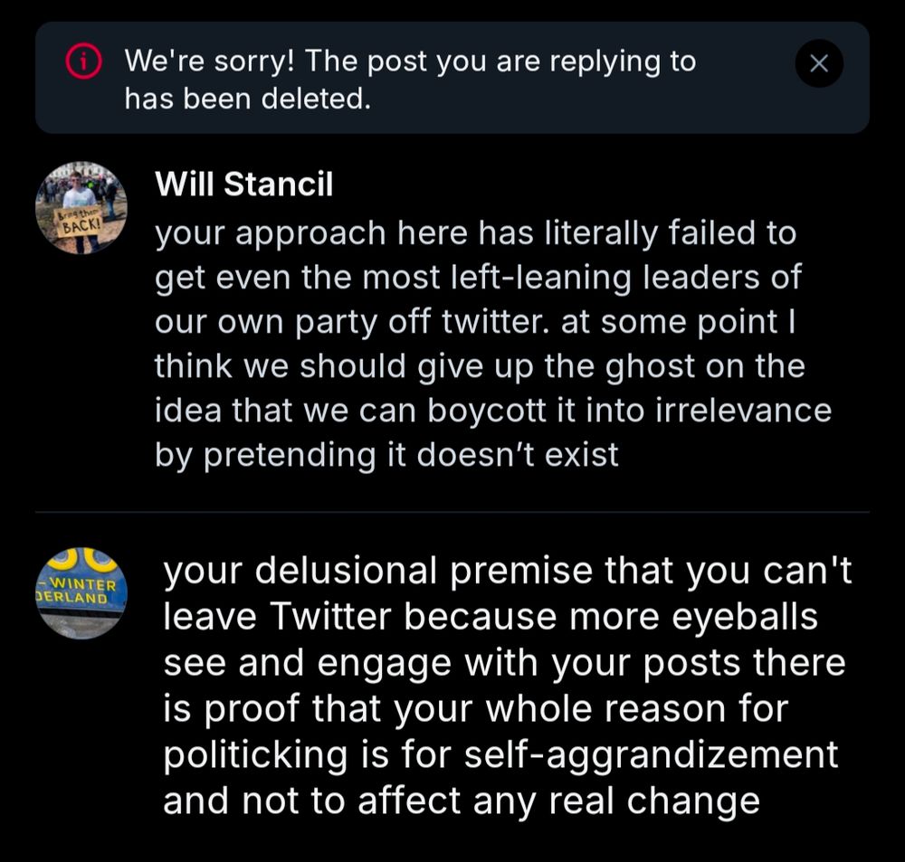 We're sorry! The post you are replying to has been deleted.

Will Stancil:

your approach here has literally failed to get even the most left-leaning leaders of our own party off twitter. at some point I think we should give up the ghost on the idea that we can boycott it into irrelevance by pretending it doesn't exist

Me:

your delusional premise that you can't leave Twitter because more eyeballs see and engage with your posts there is proof that your whole reason for politicking is for self-aggrandizement and not to affect any real change
