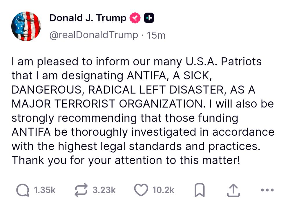 Trump:

I am pleased to inform our many U.S.A. Patriots that I am designating ANTIFA, A SICK, DANGEROUS, RADICAL LEFT DISASTER, AS A MAJOR TERRORIST ORGANIZATION. I will also be strongly recommending that those funding ANTIFA be thoroughly investigated in accordance with the highest legal standards and practices.
Thank you for your attention to this matter!