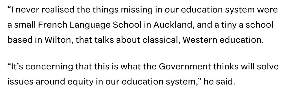 Post Primary Teachers' Association president Chris Abercrombie : “I never realised the things missing in our education system were a small French Language School in Auckland, and a tiny a school based in Wilton, that talks about classical, Western education.

“It’s concerning that this is what the Government thinks will solve issues around equity in our education system,” he said.