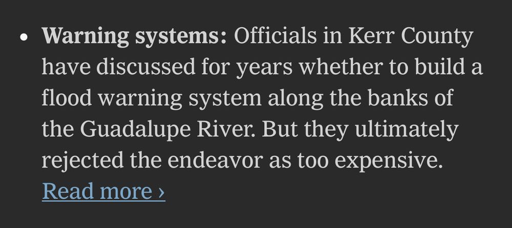 NYT—Warning systems: Officials in Kerr County have discussed for years whether to build a flood warning system along the banks of the Guadalupe River. But they ultimately rejected the endeavor as too expensive.