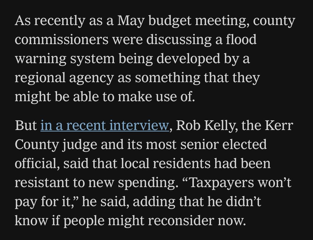 NYT—As recently as a May budget meeting, county commissioners were discussing a flood warning system being developed by a regional agency as something that they might be able to make use of.
But in a recent interview, Rob Kelly, the Kerr County judge and its most senior elected official, said that local residents had been resistant to new spending. "Taxpayers won't pay for it," he said, adding that he didn't know if people might reconsider now.