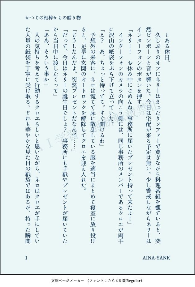 印刷された本の本文の体裁で画像化されたテキストです。付記に「かつての相棒からの贈り物」、「AINA-YANK」と記載されています。
以下は本文の内容です。

　とある休日。
　久しぶりのオフにネリーはまったりソファーで寛ぎながら料理番組を観ていると、突然ピンポーンと音が響いた。今日は宅配が来る予定は無い。少し警戒しながらネリーはインターフォンのボタンを押す。
「ネリー！　お休み中にごめんね。事務所に届いたプレゼント持って来たよ！」
　インターフォンのカメラの向こう側には、同じ事務所のメンバーであるクロエが両手に沢山の紙袋をぶら下げて立っていた。
「え？　あ、ちょっと待ってて。すぐ開けるわ」
　予想外の来客に、ネロは慌てて床に散乱している服を適当にまとめて寝室に放り投げると、足早に玄関のオートロックを解除してクロエを迎え入れた。
「どうしたんだよ。突然プレゼントだなんて……」
「だって、今日はネリーの誕生日でしょ？　事務所にも手紙やプレゼントが届いていたから当日中に渡したくって」
「ああ、そういう事か」
　人の気持ちを考えて行動するクロエらしいと思いながら、ネロはクロエが手にしていた大量の紙袋を丁寧に受け取る。どれも華やかな見た目の紙袋ではあるが、持った瞬間
