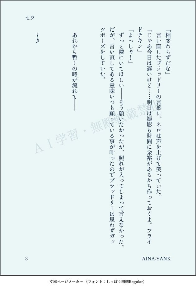 「相変わらずだな」
　言い直したブラッドリーの言葉に、ネロは声を上げて笑っていた。
「じゃあ今日は遅いけど……明日は撮影も時間に余裕があるから作っておくよ。フライドチキン」
「よっしゃ！」
　ずっと隣にいてほしい――そう願いたかったが、照れが入ってしまって言えなかった。だが、言い直してある意味いつも願っている事が叶ったのでブラッドリーは思わずガッツポーズをしていた。


　あれから暫くの時が流れて――



　～♪

