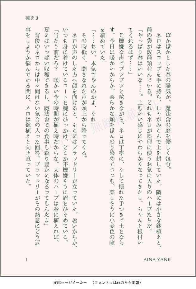 印刷された本の本文の体裁で画像化されたテキストです。付記に「種まき」、「AINA-YANK」と記載されています。
以下は本文の内容です。

　ぽかぽかとした春の陽気が、魔法舎の庭を優しく包む。
　ネロはスコップを手に持ち、しゃがみこんで土を耕していた。隣には小さな鉢植えと、種の袋が数種類並んでいる。どれもネロが料理に使うお気に入りのハーブたちだ。
「やっぱり春はいいな……。土もいい感じにやわらかくなってきたし、ちゃんと根付いてくれるはず……」
　ご機嫌な声でブツブツと呟きながら、ネロは丁寧に、そして慣れた手つきで土をならす。今日は暖かいからか、柔らかな頬をほんのり染めてつつも、楽しそうに小麦色の瞳を細めていた。
「……おい、本気でやんのかよ、それ」
　その時低く、聞きなれた声が頭上から降ってくる。
　ネロが声のした方へ顔を向けると、そこにはブラッドリーが立っていた。暑いからか、いつも身に着けているコートを腕にひっかけ、どこか不機嫌そうに眉をひそめている。
「当たり前だろ？　暖かい今の時期が植え時だからな。大体のハーブは春に植えれば、夏にはいっぱい収穫できるし、魔法舎での食事も彩り豊かになるってもんだよ」
　普段のネロからは中々聞けない気合の入った回答。ブラッドリーがその熱意にどう返事をしようか悩んでいる間に、ネロは鉢植えと向き直っていた。
