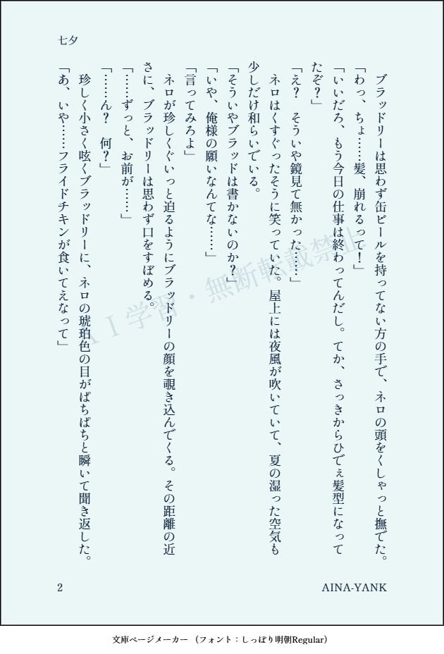 　ブラッドリーは思わず缶ビールを持ってない方の手で、ネロの頭をくしゃっと撫でた。
「わっ、ちょ……髪、崩れるって！」
「いいだろ、もう今日の仕事は終わってんだし。てか、さっきからひでぇ髪型になってたぞ？」
「え？　そういや鏡見て無かった……」
　ネロはくすぐったそうに笑っていた。屋上には夜風が吹いていて、夏の湿った空気も少しだけ和らいでいる。
「そういやブラッドは書かないのか？」
「いや、俺様の願いなんてな……」
「言ってみろよ」
　ネロが珍しくぐいっと迫るようにブラッドリーの顔を覗き込んでくる。その距離の近さに、ブラッドリーは思わず口をすぼめる。
「……ずっと、お前が……」
「……ん？　何？」
　珍しく小さく呟くブラッドリーに、ネロの琥珀色の目がぱちぱちと瞬いて聞き返した。
「あ、いや……フライドチキンが食いてえなって」
