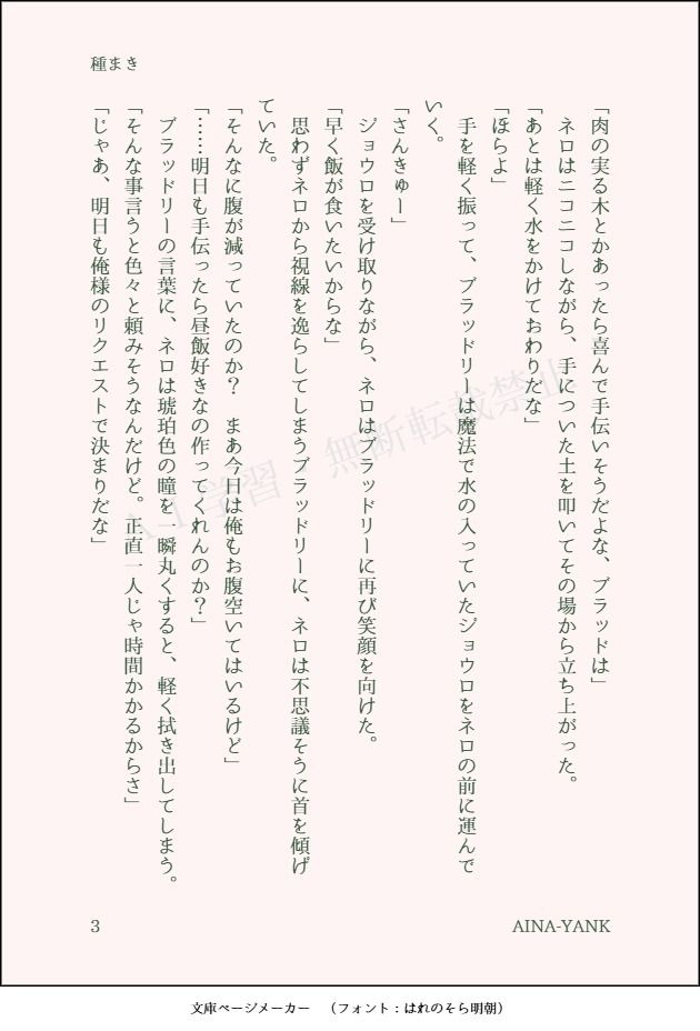 「肉の実る木とかあったら喜んで手伝いそうだよな、ブラッドは」
　ネロはニコニコしながら、手についた土を叩いてその場から立ち上がった。
「あとは軽く水をかけておわりだな」
「ほらよ」
　手を軽く振って、ブラッドリーは魔法で水の入っていたジョウロをネロの前に運んでいく。
「さんきゅー」
　ジョウロを受け取りながら、ネロはブラッドリーに再び笑顔を向けた。
「早く飯が食いたいからな」
　思わずネロから視線を逸らしてしまうブラッドリーに、ネロは不思議そうに首を傾げていた。
「そんなに腹が減っていたのか？　まあ今日は俺もお腹空いてはいるけど」
「……明日も手伝ったら昼飯好きなの作ってくれんのか？」
　ブラッドリーの言葉に、ネロは琥珀色の瞳を一瞬丸くすると、軽く拭き出してしまう。
「そんな事言うと色々と頼みそうなんだけど。正直一人じゃ時間かかるからさ」
「じゃあ、明日も俺様のリクエストで決まりだな」
