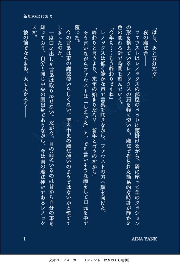 印刷された本の本文の体裁で画像化されたテキストです。付記に「新年のはじまり」、「AINA-YANK」と記載されています。
以下は本文の内容です。

「ほら、あと五分だぞ」
　夜の魔法舎――
　ファウストはレノックスの部屋のベッドに腰掛けながら、隣に座って羊のクッションの形を整えているレノックスの肩を軽く突いた。魔法で作られた簡易的な時計が静かに色の変わる針で時間を刻んでいく。
「今年も……もう終わりですね」
　レノックスは低く静かな声で言葉を呟きながら、ファウストの方へ顔を向けた。
「終わりと言うより、来年の始まりだろ？　新年と言うのだから」
　そう言いながらファウストは「しまった」と、でも言いそうな顔をして口元を手で覆った。
　今の言葉は東の魔法使いらしくない。寧ろ中央の魔法使いのようではないかと慌ててしまったのだ。
　一度口に出した言葉は取り戻せない。だが今、目の前にいるのは昔から自分の事を知っており、自分と同じ中央の国出身でありながら、今は南の魔法使いであるレノックスだ。
　彼の前でならまあ、大丈夫だろう――
